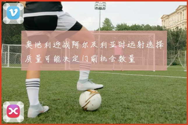 奥地利迎战阿尔及利亚时远射选择质量可能决定门前机会数量
