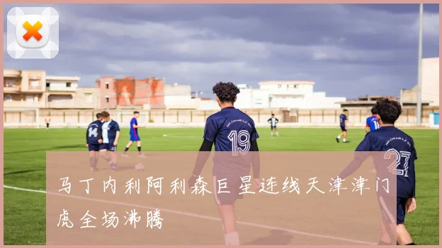 马丁内利阿利森巨星连线天津津门虎全场沸腾