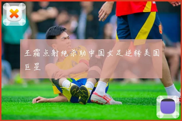 王霜点射绝杀助中国女足逆转美国巨星