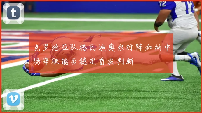 克罗地亚队格瓦迪奥尔对阵加纳中场串联能否稳定首发判断