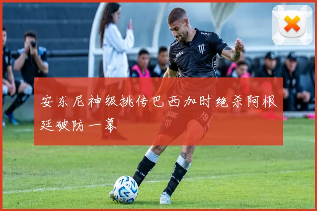 安东尼神级挑传巴西加时绝杀阿根廷破防一幕