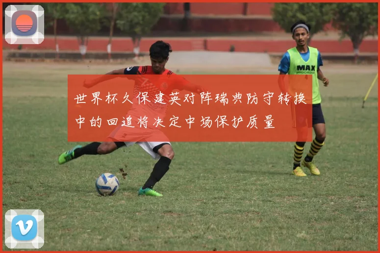 世界杯久保建英对阵瑞典防守转换中的回追将决定中场保护质量