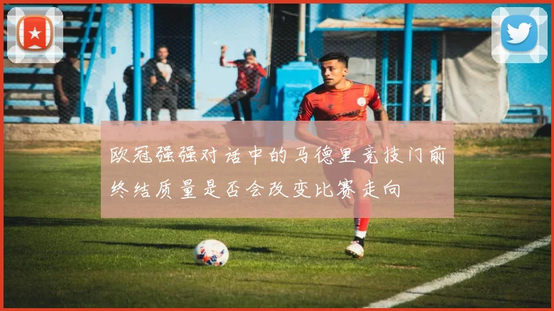 欧冠强强对话中的马德里竞技门前终结质量是否会改变比赛走向