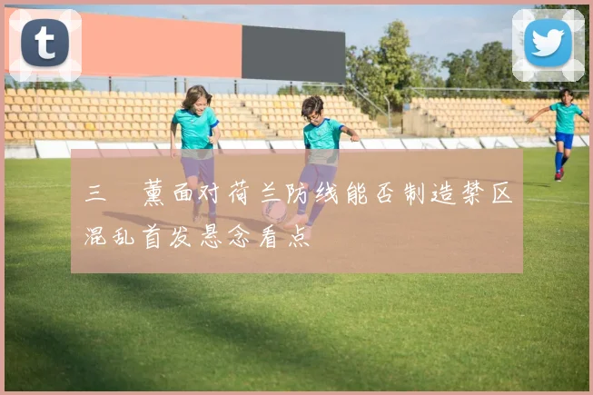 三笘薰面对荷兰防线能否制造禁区混乱首发悬念看点